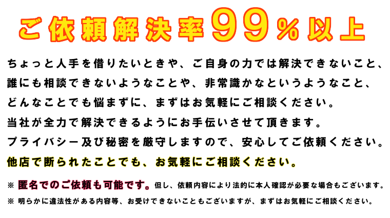 ちょっと人手を借りたいときや、ご自身の力では解決できないこと、誰にも相談できないようなことや、非常識かなというようなこと、どんなことでも悩まずに、まずはお気軽にご相談ください。当社が全力で解決できるようにお手伝いさせて頂きます。プライバシー及び秘密を厳守しますので、安心してご依頼ください。他店で断られたことでも、お気軽にご相談ください。匿名でのご依頼も可能です。